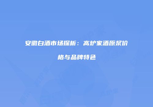 安徽白酒市场探析：高炉家酒原浆价格与品牌特色