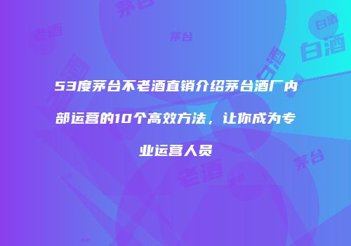 53度茅台不老酒直销介绍茅台酒厂内部运营的10个高效方法，让你成为专业运营人员