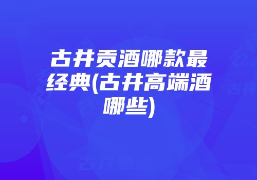 古井贡酒哪款最经典(古井高端酒哪些)