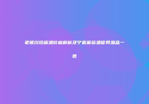 老银川珍藏酒价格解析及宁夏葡萄酒官网酒品一览