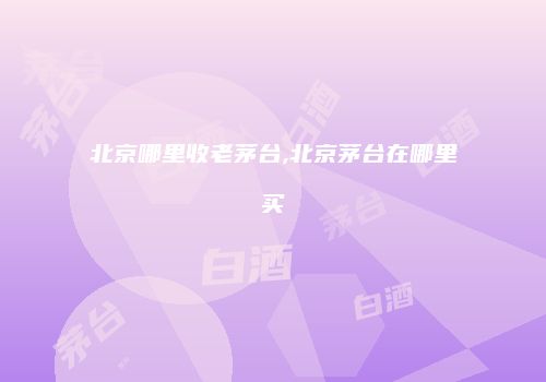 北京哪里收老茅台,北京茅台在哪里买