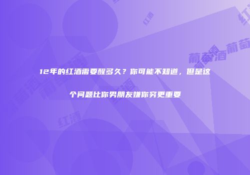12年的红酒需要醒多久？你可能不知道，但是这个问题比你男朋友嫌你穷更重要