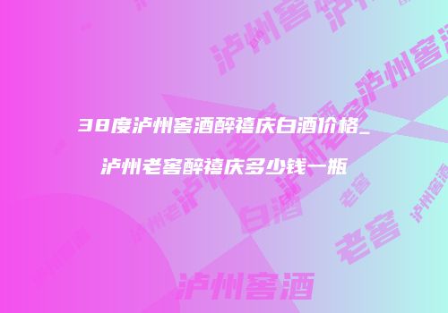 38度泸州窖酒醉禧庆白酒价格_泸州老窖醉禧庆多少钱一瓶