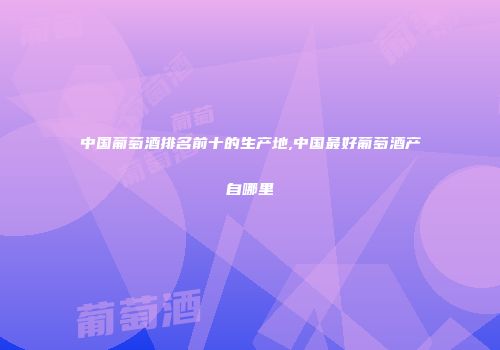 中国葡萄酒排名前十的生产地,中国最好葡萄酒产自哪里