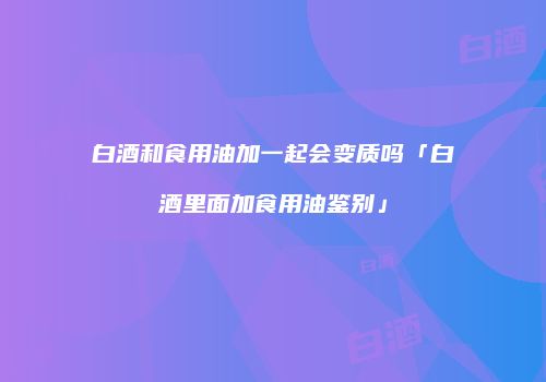 白酒和食用油加一起会变质吗「白酒里面加食用油鉴别」
