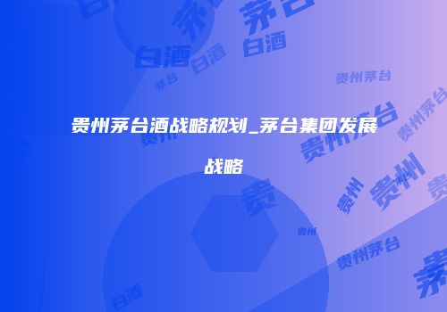贵州茅台酒战略规划_茅台集团发展战略