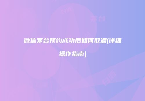微信茅台预约成功后如何取酒(详细操作指南)