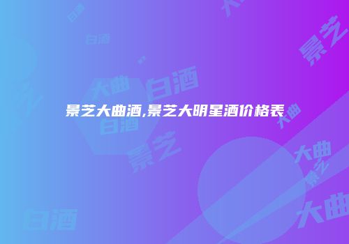景芝大曲酒,景芝大明星酒价格表