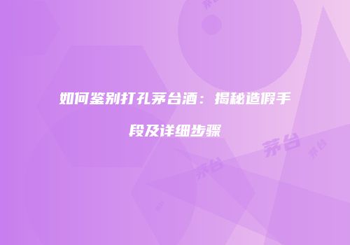 如何鉴别打孔茅台酒：揭秘造假手段及详细步骤