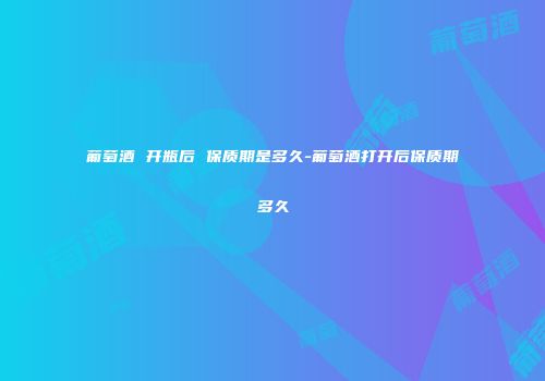 葡萄酒 开瓶后 保质期是多久-葡萄酒打开后保质期多久