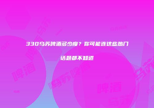 330乌苏啤酒多少度？你可能连这些热门话题都不知道