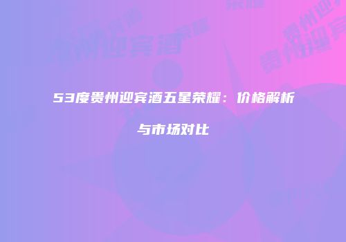 53度贵州迎宾酒五星荣耀：价格解析与市场对比