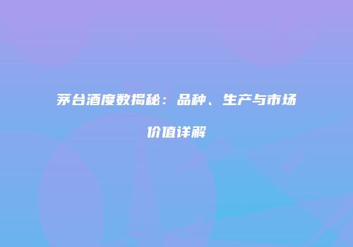 茅台酒度数揭秘：品种、生产与市场价值详解