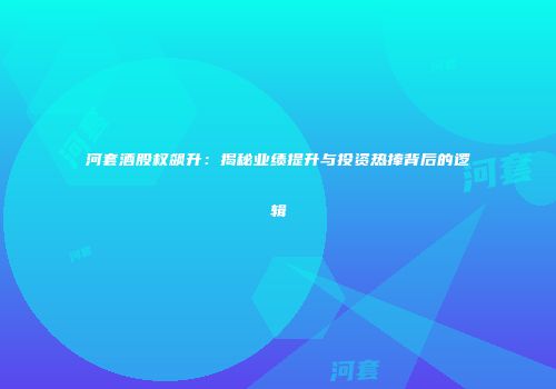 河套酒股权飙升：揭秘业绩提升与投资热捧背后的逻辑