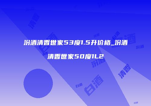 汾酒清香世家53度1.5升价格_汾酒清香世家50度1L2
