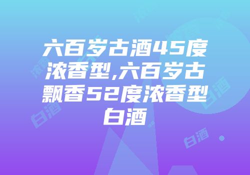 六百岁古酒45度浓香型,六百岁古飘香52度浓香型白酒