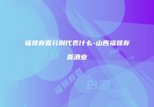 福禄寿喜分别代表什么-山西福禄寿喜酒业