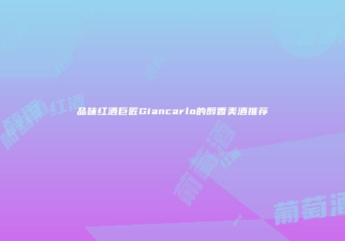 品味红酒巨匠Giancarlo的醇香美酒推荐