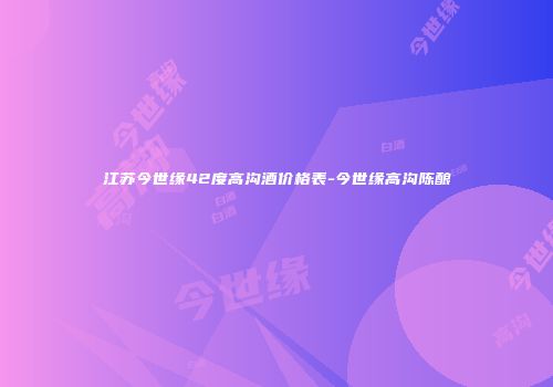 江苏今世缘42度高沟酒价格表-今世缘高沟陈酿