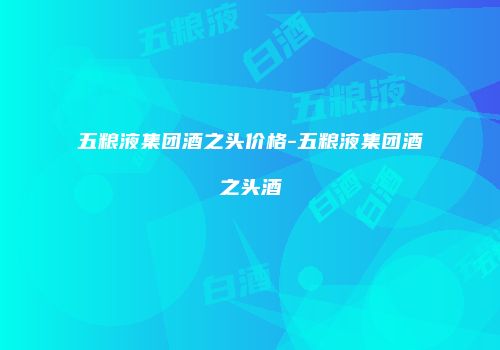 五粮液集团酒之头价格-五粮液集团酒之头酒