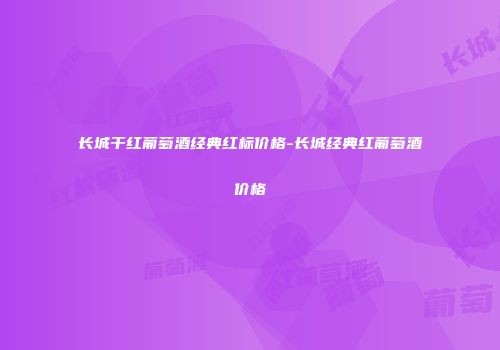 长城干红葡萄酒经典红标价格-长城经典红葡萄酒价格