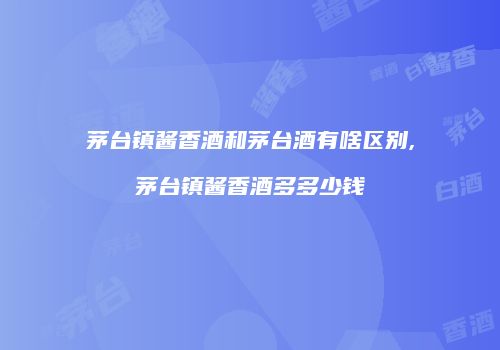 茅台镇酱香酒和茅台酒有啥区别,茅台镇酱香酒多多少钱