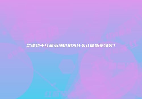 瑟瑞特干红葡萄酒价格为什么让你感受到穷？