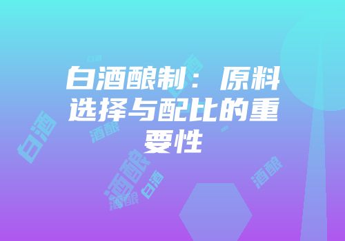 白酒酿制：原料选择与配比的重要性