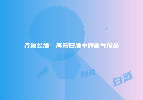 齐桓公酒：高端白酒中的香气珍品