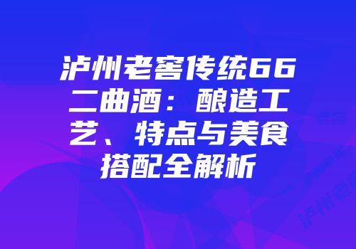 泸州老窖传统66二曲酒：酿造工艺、特点与美食搭配全解析