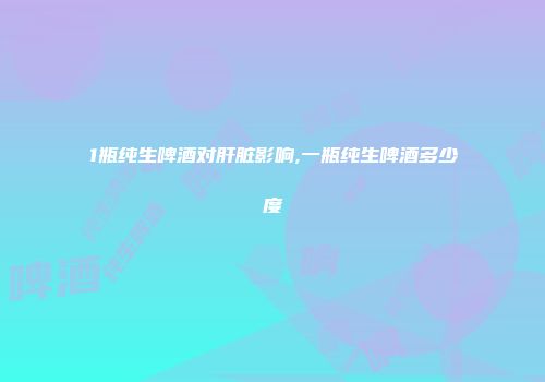 1瓶纯生啤酒对肝脏影响,一瓶纯生啤酒多少度