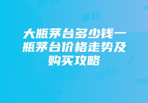 大瓶茅台多少钱一瓶茅台价格走势及购买攻略