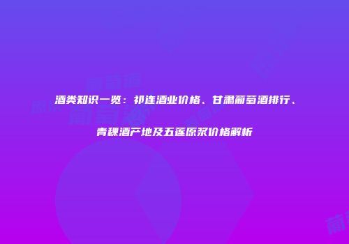 酒类知识一览：祁连酒业价格、甘肃葡萄酒排行、青稞酒产地及五莲原浆价格解析