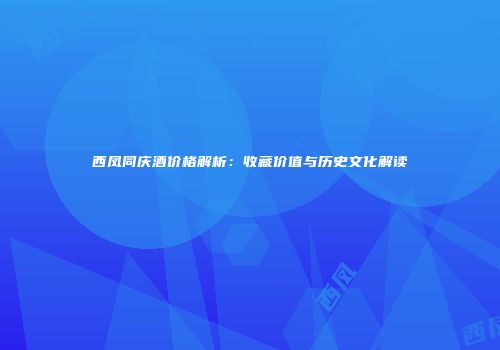 西凤同庆酒价格解析：收藏价值与历史文化解读