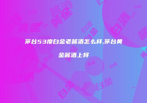 茅台53度白金老酱酒怎么样,茅台黄金酱酒上将