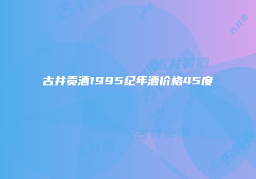 古井贡酒1995纪年酒价格45度