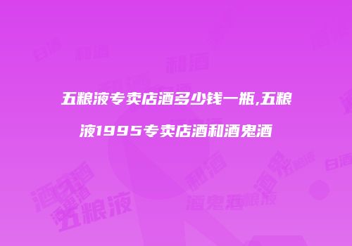 五粮液专卖店酒多少钱一瓶,五粮液1995专卖店酒和酒鬼酒