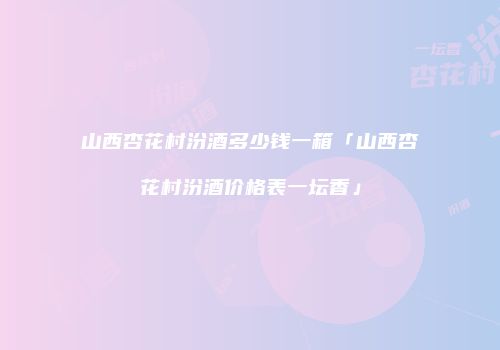 山西杏花村汾酒多少钱一箱「山西杏花村汾酒价格表一坛香」