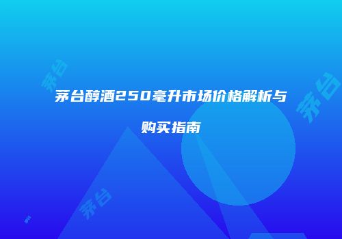 茅台醇酒250毫升市场价格解析与购买指南