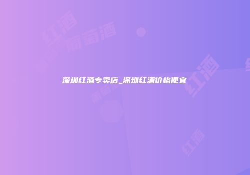 深圳红酒专卖店_深圳红酒价格便宜