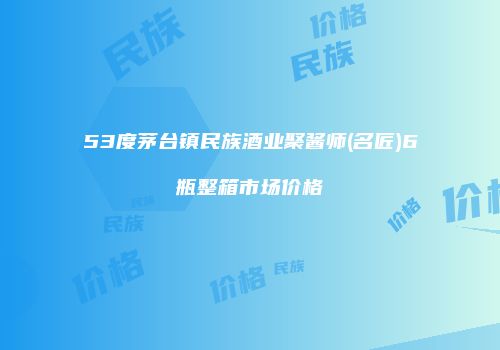 53度茅台镇民族酒业聚酱师(名匠)6瓶整箱市场价格