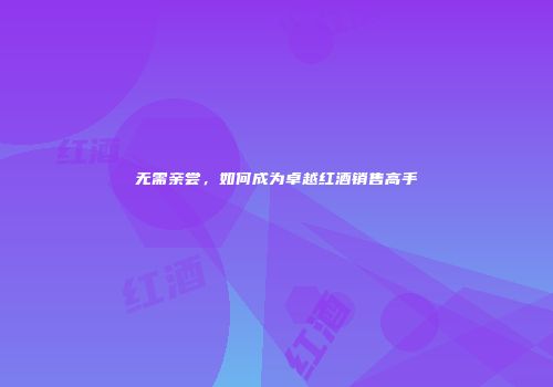 无需亲尝，如何成为卓越红酒销售高手