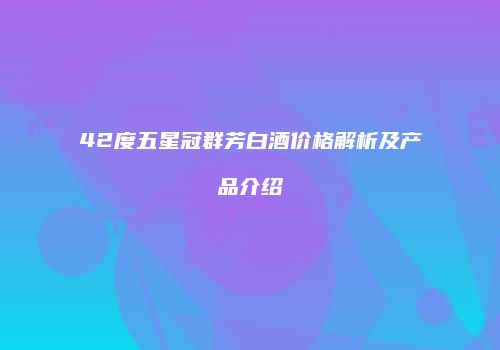 42度五星冠群芳白酒价格解析及产品介绍