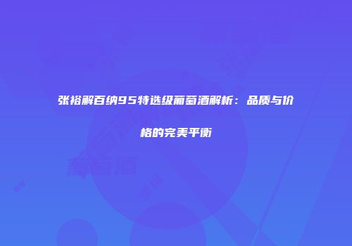 张裕解百纳95特选级葡萄酒解析：品质与价格的完美平衡