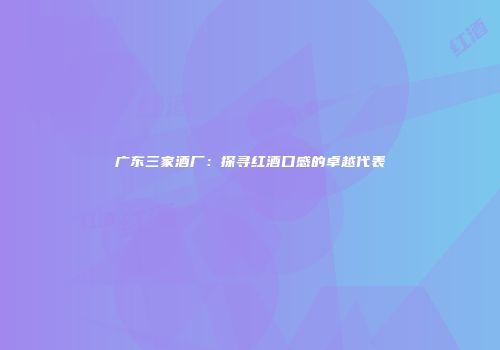 广东三家酒厂：探寻红酒口感的卓越代表