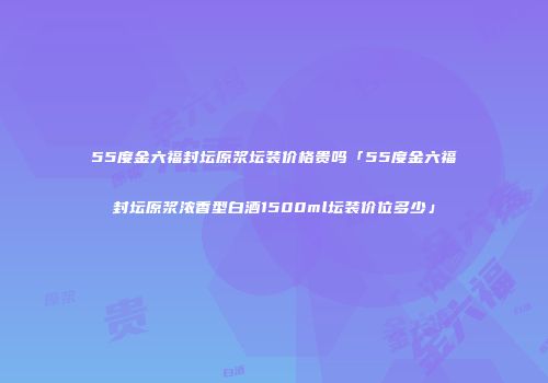55度金六福封坛原浆坛装价格贵吗「55度金六福封坛原浆浓香型白酒1500ml坛装价位多少」