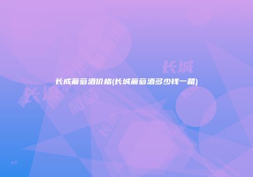 长成葡萄酒价格(长城葡萄酒多少钱一箱)