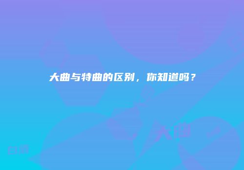 大曲与特曲的区别，你知道吗？