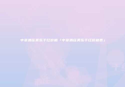 中菲酒庄美乐干红价格「中菲酒庄美乐干红价格表」