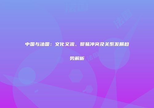 中国与法国：文化交流、贸易冲突及关系发展趋势解析